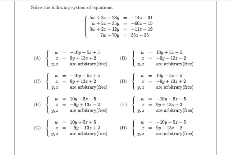 Solve the following system of equations.
5w + 3x + 23y
w + 5x – 35y = -60z – 15
3w + 2x + 12y = -11z – 19
7w + 70y
-14z – 31
35z – 35
- 10y + 5z + 5
= 9y – 13z + 2
are arbitrary(free)
w = 10y + 5z – 5
= -9y – 13z –- 2
are arbitrary(free)
w =
(A)
(B)
y, z
y, z
-10y – 5z +5
9y + 13z + 2
are arbitrary(free)
10y – 5z + 5
-9y + 13z + 2
are arbitrary(free)
(C)
(D)
Y, z
Y, z
10y – 5z – 5
= -9y + 13z – 2
are arbitrary(free)
-10y – 5z – 5
9y + 13z – 2
are arbitrary(free)
(E)
(F)
Y, z
Y, z
10y + 5z + 5
-9y – 13z + 2
are arbitrary(free)
-10y + 5z – 5
9y – 13z – 2
are arbitrary(free)
(G)
(H)
y, z
Y, 2
