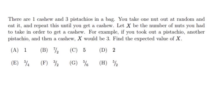 There are 1 cashew and 3 pistachios in a bag. You take one nut out at random and
eat it, and repeat this until you get a cashew. Let X be the number of nuts you had
to take in order to get a cashew. For example, if you took out a pistachio, another
pistachio, and then a cashew, X would be 3. Find the expected value of X.
(A) 1
(В) 7,
(С) 5
(D) 2
(E)
(F) ½
(G) %
(H) ½
