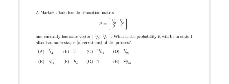 A Markov Chain has the transition matrix
r-[% *].
P =
and currently has state vector % % ]: What is the probability it will be in state 1
after two more stages (observations) of the process?
(A) %
(B) 0
(C) /2
(D) 24
(E) 12
(F) ¼
(G) 1
(H) 224
