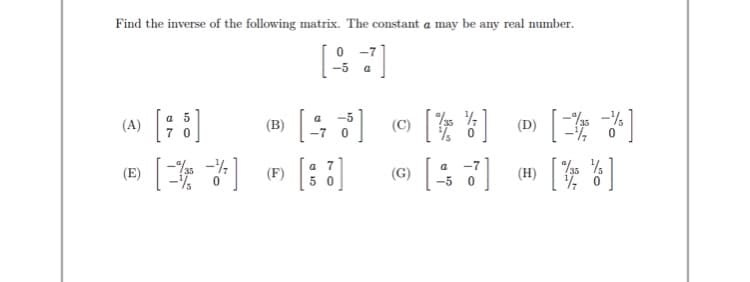 Find the inverse of the following matrix. The constant a may be any real number.
0 -7
-5
a
[ ]
% -%
a 5
-5
(B)
(D)
a 7
5 0
a
-7
(E)
(田)| ]
(F)
(G)
-5

