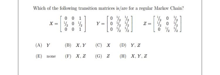 Which of the following transition matrices is/are for a regular Markov Chain?
0 0 1
X = % 0
0 0 1
Y =|0 ½ ½
Z = % 0 2
(A) Y
(В) X, Y
(С) х
(D) Y, Z
(E) none
(F) X, Z
(G)
(Н) Х, Y, Z
