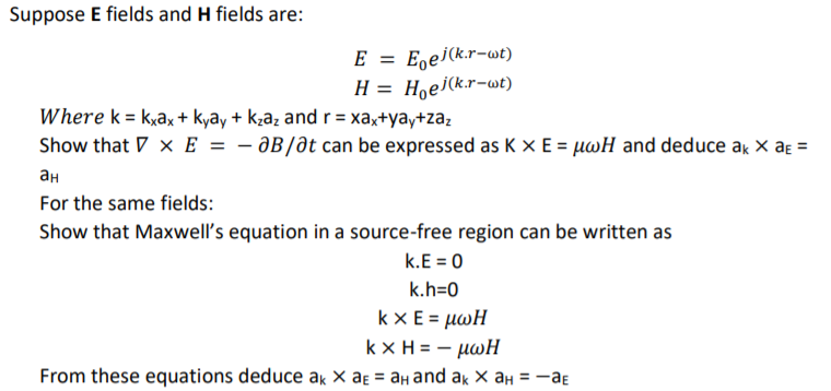 Suppose E fields and H fields are:
E = E,ej(k.r-wt)
H = Hoej(k.r-wt)
Where k = kşax + kyāy + kzaz and r = xa,+yay+za;
Show that V x E = - ƏB/dt can be expressed as K x E = µwH and deduce ak x aɛ =
ан
For the same fields:
Show that Maxwell's equation in a source-free region can be written as
k.E = 0
k.h=0
kxE = μωΗ
kx H= - μωΗ
-aE
From these equations deduce ak × aɛ = aH and ak × aH = -
