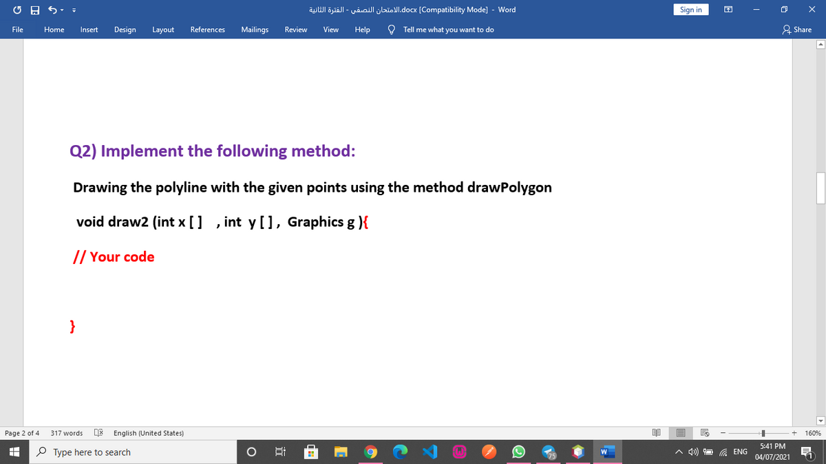 yWl öyiäll - wioilI jbisJl.docx [Compatibility Mode] - Word
Sign in
Insert
Design
Mailings
Help
O Tell me what you want to do
A Share
File
Home
Layout
References
Review
View
Q2) Implement the following method:
Drawing the polyline with the given points using the method drawPolygon
void draw2 (int x []
int y [], Graphics g ){
// Your code
}
Page 2 of 4
317 words
English (United States)
160%
5:41 PM
P Type here to search
A d))
G ENG
04/07/2021
