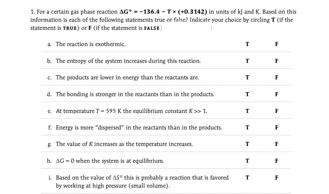 1. For a certain gas phase reaction AG° = -136.4 – T x (+0.3142) in units of kJ and K. Based on this
information is each of the following statements true or false? Indicate your choice by circling T (if the
statement is TRUE) or F (if the statement is FALSE)
a. The reaction is exothermic.
T
F
b. The entropy of the system increases during this reaction.
T
F
c. The products are lower in energy than the reactants are.
T
F
d. The bonding is stronger in the reactants than in the products.
F
e. At temperature T = 595 K the equilibrium constant K >> 1.
T
F
f. Energy is more "dispersed" in the reactants than in the products.
T
F
g. The value of K increases as the temperature increases.
F
h. AG = 0 when the system is at equilibrium.
T
F
i. Based on the value of AS° this is probably a reaction that is favored
T
F
by working at high pressure (small volume).
