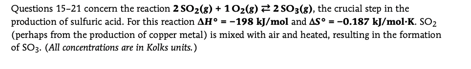 Questions 15-21 concern the reaction 2 SO2(8) + 102(8) 22 SO3(g), the crucial step in the
production of sulfuric acid. For this reaction AH° = -198 kJ/mol and AS° = -0.187 kJ/mol·K. SO2
(perhaps from the production of copper metal) is mixed with air and heated, resulting in the formation
of SO3. (All concentrations are in Kolks units.)
