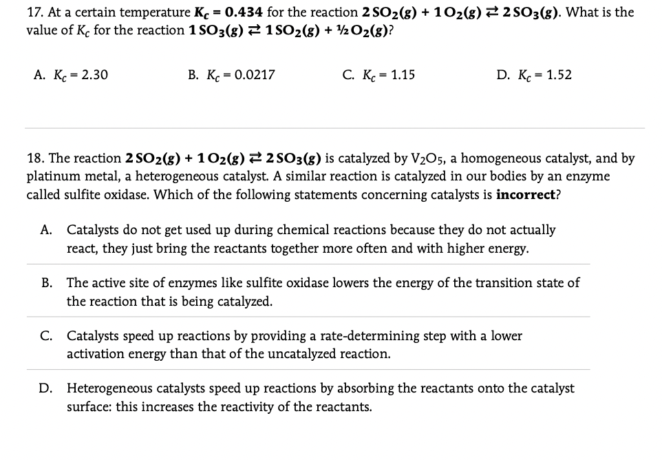 17. At a certain temperature K. = 0.434 for the reaction 2 SO2(8) + 102(g) 2 2 SO3(g). What is the
value of K, for the reaction 1 SO3(8) 2 1 SO2(8) + 2 O2(g)?
A. K. = 2.30
В. К. - 0.0217
C. K. = 1.15
D. K. = 1.52
18. The reaction 2 SO2(8) + 102(8) 22 SO3(8) is catalyzed by V205, a homogeneous catalyst, and by
platinum metal, a heterogeneous catalyst. A similar reaction is catalyzed in our bodies by an enzyme
called sulfite oxidase. Which of the following statements concerning catalysts is incorrect?
A. Catalysts do not get used up during chemical reactions because they do not actually
react, they just bring the reactants together more often and with higher energy.
The active site of enzymes like sulfite oxidase lowers the energy of the transition state of
the reaction that is being catalyzed.
В.
C. Catalysts speed up reactions by providing a rate-determining step with a lower
activation energy than that of the uncatalyzed reaction.
D. Heterogeneous catalysts speed up reactions by absorbing the reactants onto the catalyst
surface: this increases the reactivity of the reactants.
