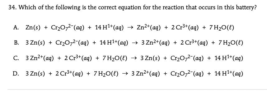 34. Which of the following is the correct equation for the reaction that occurs in this battery?
A. Zn(s) + Cr20,2-(aq) + 14 H1+(aq) → Zn²*(aq) + 2 Cr3*(aq) + 7 H2O(t)
B. 3 Zn(s) +
Cr20,2-(aq) + 14 H1+(aq) → 3 Zn2+(aq) + 2 Cr3+(aq) + 7 H2O(t)
C. 3 Zn2+(aq) + 2 Cr3+ (aq) + 7 H2O(t) → 3 Zn(s) + Cr2077¯(aq) + 14 H1+(aq)
D. 3 Zn(s) + 2 Cr3+(aq) + 7 H20(e) → 3 Zn²+(aq) + Cr2O,2-(aq) + 14 H1+(aq)

