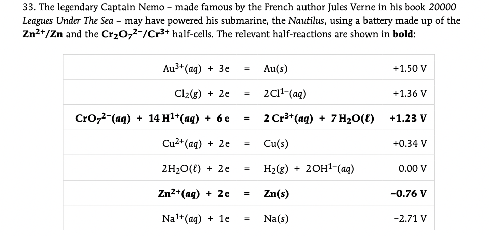 33. The legendary Captain Nemo - made famous by the French author Jules Verne in his book 20000
Leagues Under The Sea – may have powered his submarine, the Nautilus, using a battery made up of the
Zn2+/Zn and the Cr20,2-/Cr3+ half-cells. The relevant half-reactions are shown in bold:
Au3* (aq) + Зе
Au(s)
+1.50 V
Cl2(g) + 2e
2C11-(aq)
+1.36 V
Croz2-(ag) + 14 H1*(аq) + 6е
2 Cr3+(aq) + 7 H2O(l)
+1.23 V
=
Cu2+(aq) + 2e
Cu(s)
+0.34 V
2H20(l) + 2e
Н2(8) + 20H1-(aq)
0.00 V
Zn2+(aq) + 2e
Zn(s)
-0.76 V
=
Na1+(aq) + 1e
Na(s)
-2.71 V
