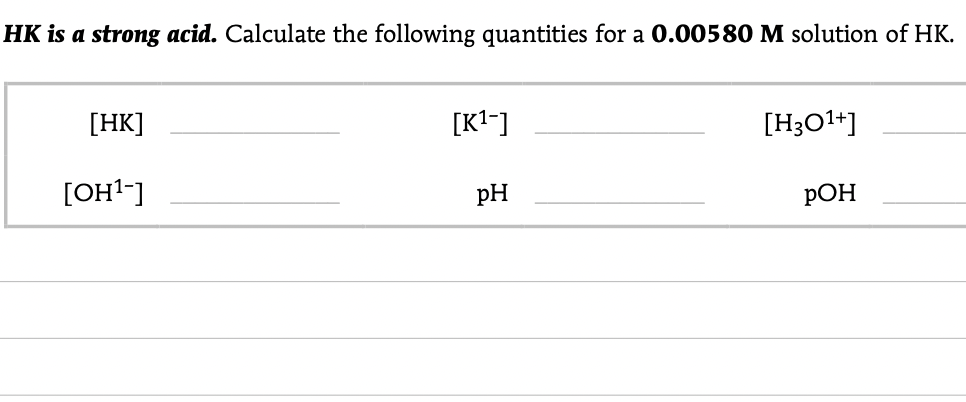 HK is a strong acid. Calculate the following quantities for a 0.00580 M solution of HK.
[HK]
[K1-]
[H3O1+]
[OH1-]
pH
РОН
