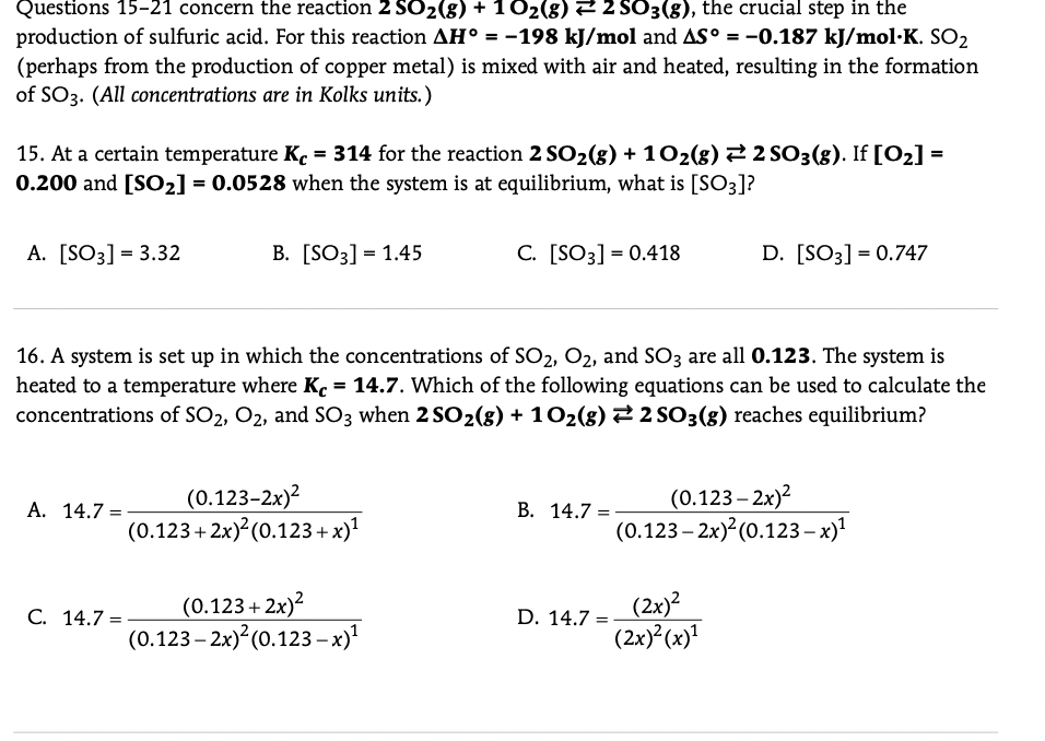 Questions 15-21 concern the reaction 2 SO2(8) + 102(g) 2 2 SO3(g), the crucial step in the
production of sulfuric acid. For this reaction AH° = -198 kJ/mol and AS° = -0.187 kJ/mol·K. SO2
(perhaps from the production of copper metal) is mixed with air and heated, resulting in the formation
of SO3. (All concentrations are in Kolks units.)
%3D
15. At a certain temperature Kc = 314 for the reaction 2 SO2(g) + 102(g)22 SO3(g). If [O2] =
0.200 and [SO2] = 0.0528 when the system is at equilibrium, what is [SO3]?
A. [SO3] = 3.32
B. [SO3] = 1.45
C. [SO3] = 0.418
D. [SO3] = 0.747
16. A system is set up in which the concentrations of SO2, O2, and SO3 are all 0.123. The system is
heated to a temperature where K. = 14.7. Which of the following equations can be used to calculate the
concentrations of SO2, O2, and SO3 when 2 SO2(g) + 102(8) 2 SO3(g) reaches equilibrium?
(0.123-2х)2
(0.123+ 2x) (0.123+ x)'
(0.123 – 2x)?
(0.123 – 2x) (0.123– x)!
A. 14.7 =
В. 14.7 %3D
(0.123+ 2x)?
(0.123 – 2x)²(0.123-x)'
(2x)?
(2x) (x)'
С. 14.7 %-
D. 14.7 =
