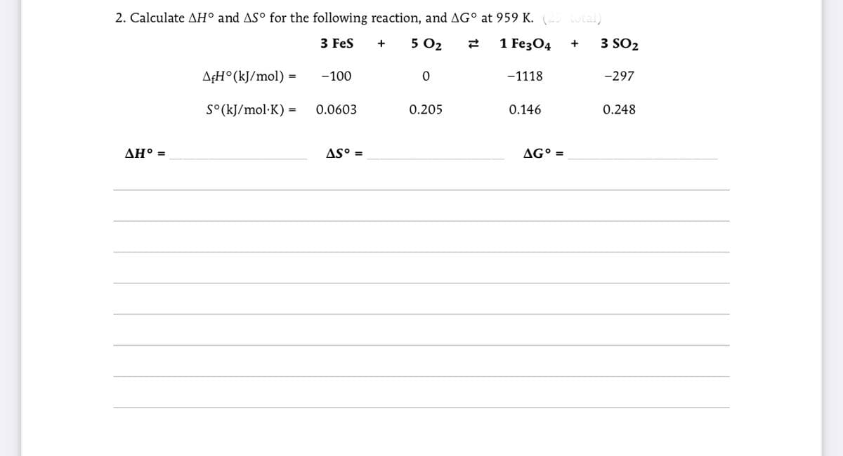 2. Calculate AH° and ASº for the following reaction, and AG° at 959 K. (-- otal)
3 Fes
5 O2
1 Fe3О4
3 SO2
+
A¢H°(kJ/mol) =
-100
-1118
-297
S°(kJ/mol·K) =
0.0603
0.205
0.146
0.248
ΔΗ-
AS° =
AG° =
