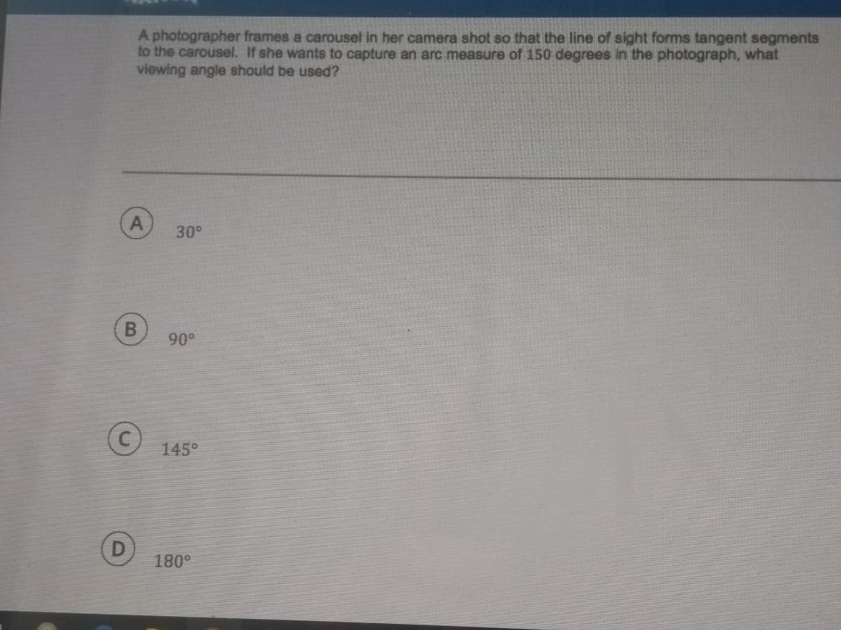 A photographer frames a carousel in her camera shot so that the line of sight forms tangent segments
to the carousel. If she wants to capture an arc measure of 150 degrees in the photograph, what
viewing angle should be used?
30°
90°
145°
180°

