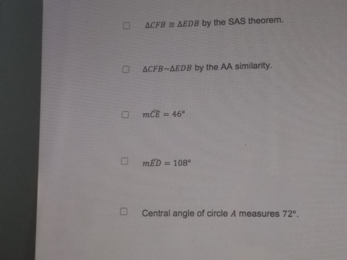 ACFB AEDB by the SAS theorem.
O ACFB~AEDB by the AA similarity.
mCE = 46°
mED = 108°
Central angle of circle A measures 72°.
