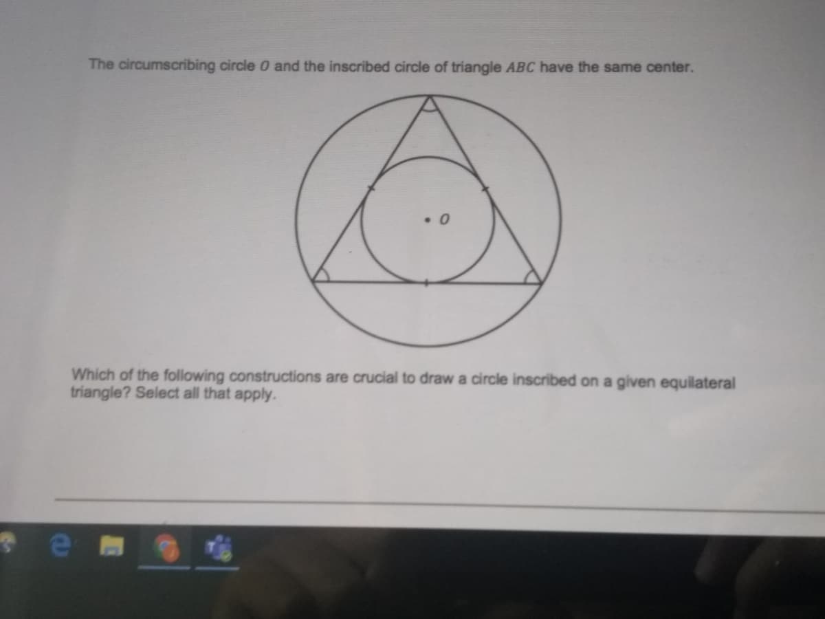 The circumscribing circle 0 and the inscribed circle of triangle ABC have the same center.
• 0
Which of the following constructions are crucial to draw a circle inscribed on a given equilateral
triangle? Select all that apply.
