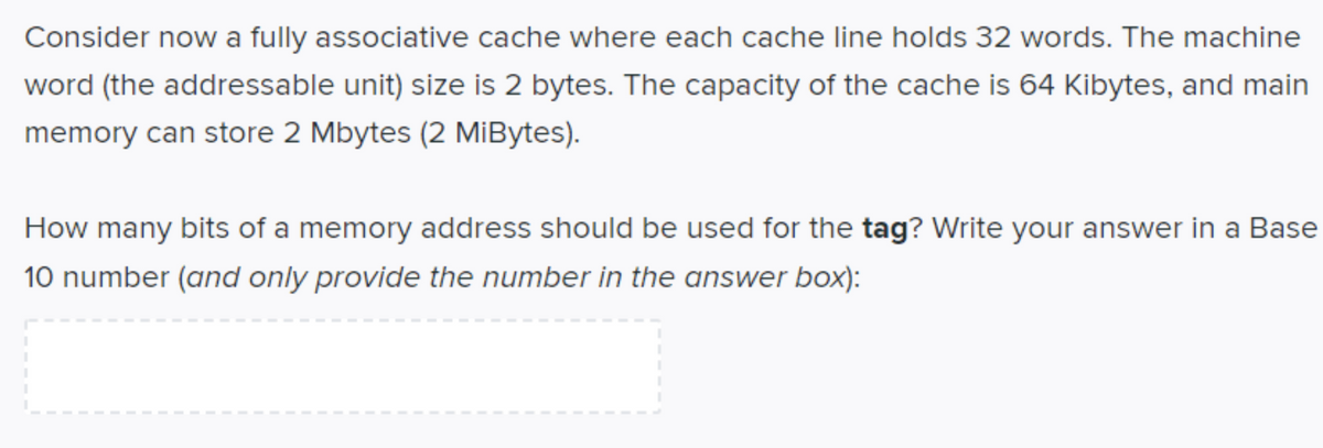 Consider now a fully associative cache where each cache line holds 32 words. The machine
word (the addressable unit) size is 2 bytes. The capacity of the cache is 64 Kibytes, and main
memory can store 2 Mbytes (2 MiİBytes).
How many bits of a memory address should be used for the tag? Write your answer in a Base
10 number (and only provide the number in the answer box):
