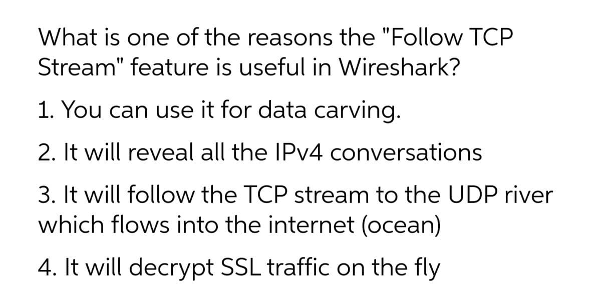What is one of the reasons the "Follow TCP
Stream" feature is useful in Wireshark?
1. You can use it for data carving.
2. It will reveal all the IPv4 conversations
3. It will follow the TCP stream to the UDP river
which flows into the internet (ocean)
4. It will decrypt SSL traffic on the fly
