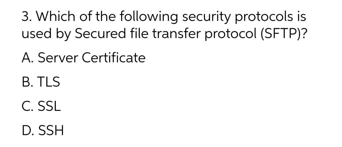 3. Which of the following security protocols is
used by Secured file transfer protocol (SFTP)?
A. Server Certificate
B. TLS
C. SSL
D. SSH
