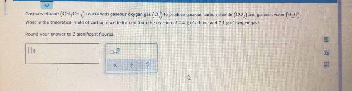Gaseous ethane (CH,CH,) reacts with gaseous oxygen gas (0,) to produce gaseous carbon dioxide (CO,) and gaseous water (H,O).
What is the theoretical yield of carbon dioxide formed from the reaction of 2.4 g of ethane and 7.1 g of oxygen gas?
Round your answer to 2 significant figures.
dlo
