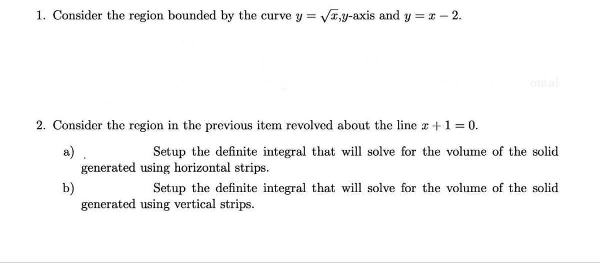 1. Consider the region bounded by the curve y = Vx,y-axis and y = x- 2.
ontal
2. Consider the region in the previous item revolved about the line x +1 = 0.
a)
generated using horizontal strips.
Setup the definite integral that will solve for the volume of the solid
b)
generated using vertical strips.
Setup the definite integral that will solve for the volume of the solid
