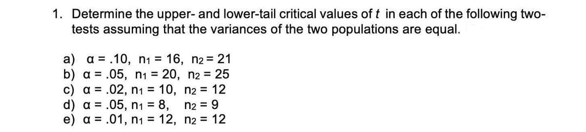 1. Determine the upper- and lower-tail critical values of t in each of the following two-
tests assuming that the variances of the two populations are equal.
a) a = .10, n1 = 16, n2 = 21
b) a = .05, n1 = 20, n2 = 25
c) a = .02, n1 = 10, n2 = 12
%3D
d) a = .05, n1 = 8,
n2 = 9
%D
e) a = .01, n1 = 12, n2 =
12
%3D
