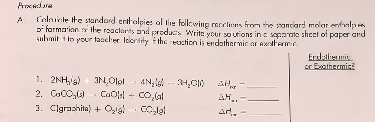 Procedure
Calculate the standard enthalpies of the following reactions from the standard molar enthalpies
of formation of the reactants and products. Write your solutions in a separate sheet of paper and
submit it to your teacher. Identify if the reaction is endothermic or exothermic.
A.
Endothermic
or Exothermic?
1. 2NH, (g) + 3N,0(g)
AN,(g) + 3H,O(1)
ΔΗ.
rxn
2. CaCO,(s)
CaO(s) + CO,(g)
3. C(graphite) + O2lg) → CO,lg)
AHan
