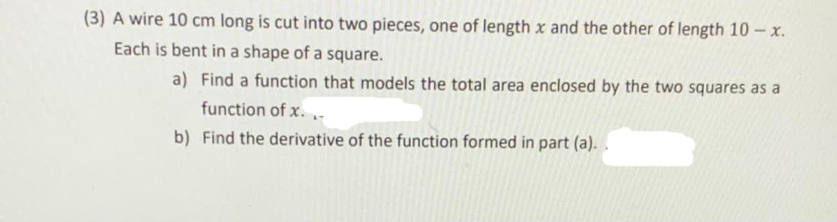 (3) A wire 10 cm long is cut into two pieces, one of length x and the other of length 10 - x.
Each is bent in a shape of a square.
a) Find a function that models the total area enclosed by the two squares as a
function of x. ,-
b) Find the derivative of the function formed in part (a).
