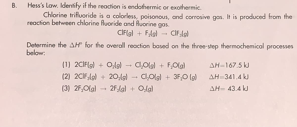 Hess's Law. Identify if the reaction is endothermic or exothermic.
Chlorine trifluoride is a colorless, poisonous, and corrosive gas. It is produced trom the
reaction between chlorine fluoride and fluorine
gas.
CIF(g) + F2lg)
CIF(g)
Determine the AH° for the overall reaction based on the three-step thermochemical processes
below:
(1) 2CIF(g) + Oalg)
Cl,Olg) + F,O(g)
AH=167.5 kJ
(2) 2CIF;(g) + 20,(g) Cl,0lg) + 3F,0 (g)
AH=341.4 kJ
(3) 2F,O(g)
2F,(g) + Ozlg)
AH= 43.4 kJ
B.
