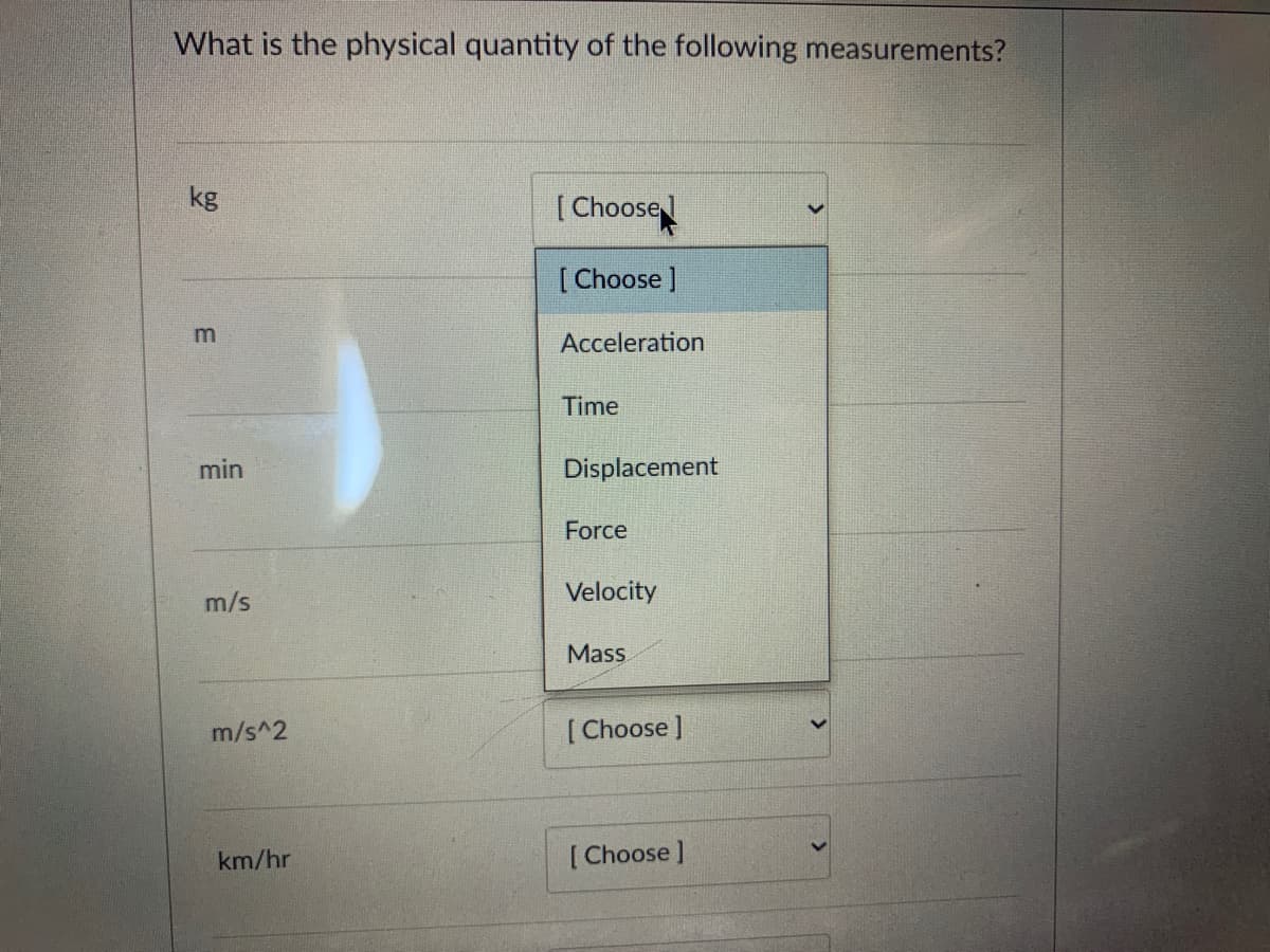 What is the physical quantity of the following measurements?
kg
[ Choose
[ Choose ]
m
Acceleration
Time
min
Displacement
Force
m/s
Velocity
Mass.
m/s^2
[ Choose ]
km/hr
[ Choose ]
