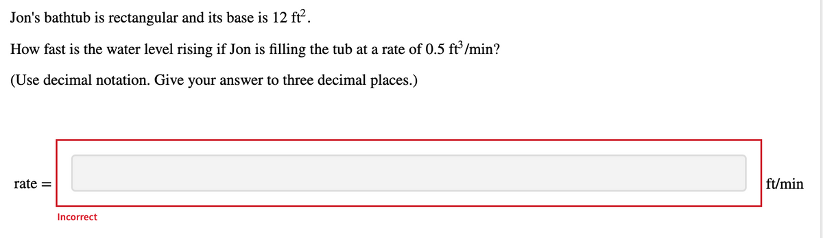 Jon's bathtub is rectangular and its base is 12 ft.
How fast is the water level rising if Jon is filling the tub at a rate of 0.5 ft /min?
(Use decimal notation. Give your answer to three decimal places.)
rate =
ft/min
Incorrect
