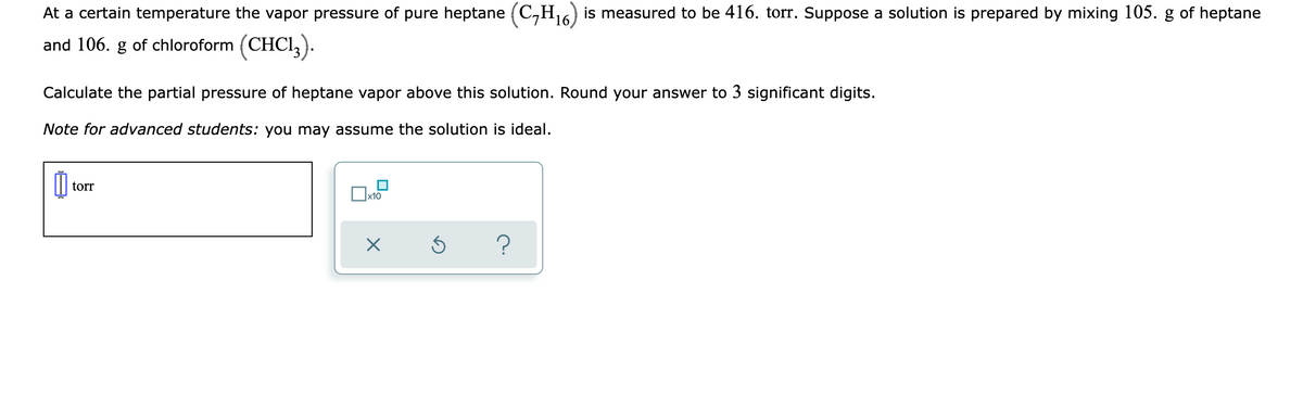At a certain temperature the vapor pressure of pure heptane (C,H6) is measured to be 416. torr. Suppose a solution is prepared by mixing 105. g of heptane
and 106. g of chloroform (CHCI,).
Calculate the partial pressure of heptane vapor above this solution. Round your answer to 3 significant digits.
Note for advanced students: you may assume the solution is ideal.
torr
x10
