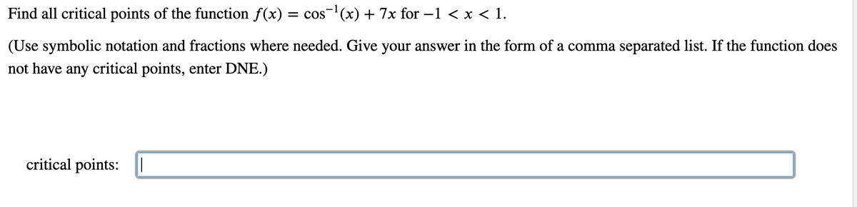 Find all critical points of the function f(x) = cos-(x) + 7x for –1 < x < 1.
(Use symbolic notation and fractions where needed. Give your answer in the form of a comma separated list. If the function does
not have any critical points, enter DNE.)
critical points:
