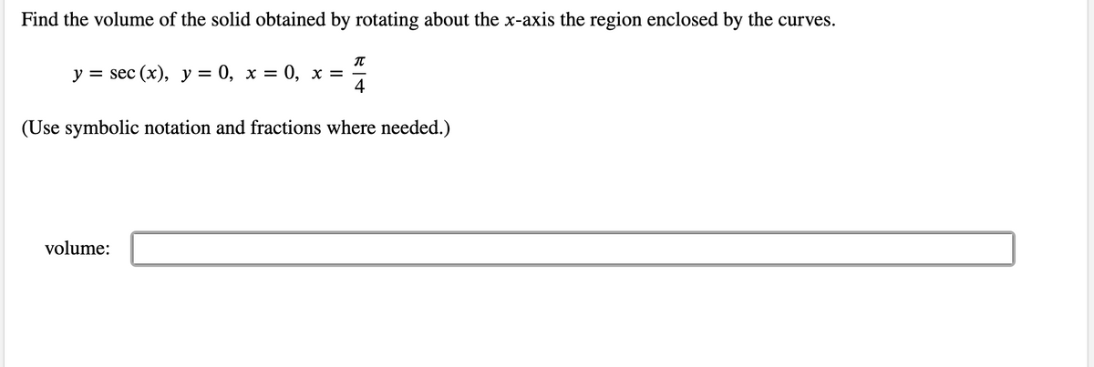 Find the volume of the solid obtained by rotating about the x-axis the region enclosed by the curves.
π
y = sec (x), y = 0, x = 0, x =
4
(Use symbolic notation and fractions where needed.)
volume: