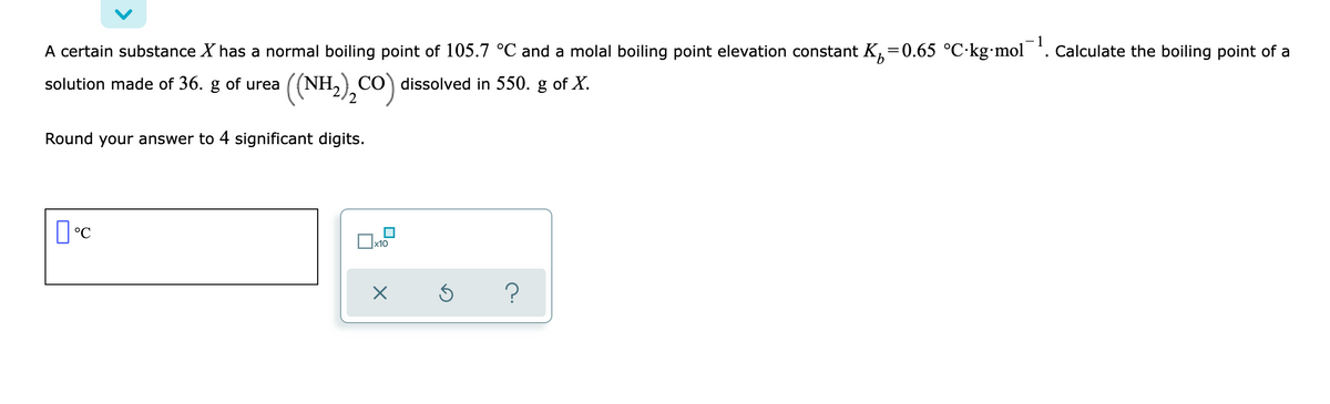 A certain substance X has a normal boiling point of 105.7 °C and a molal boiling point elevation constant K,=0.65 °C·kg mol . Calculate the boiling point of a
solution made of 36. g of urea
((NH,),CO) dissolved in 550. g of X.
Round your answer to 4 significant digits.
x10
?
