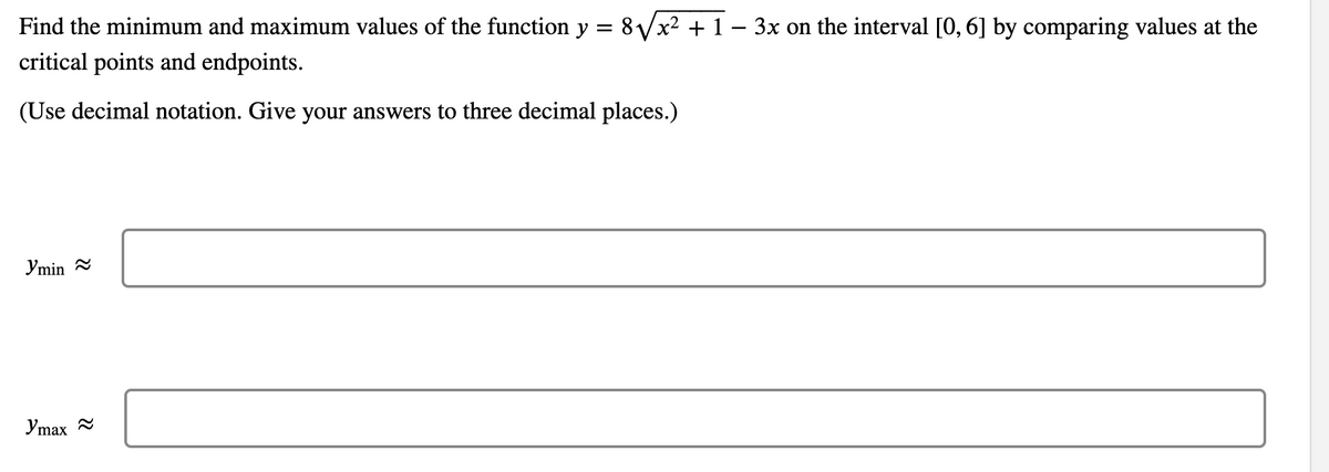 Find the minimum and maximum values of the function y = 8/x² + 1 – 3x on the interval [0, 6] by comparing values at the
critical points and endpoints.
(Use decimal notation. Give your answers to three decimal places.)
Ymin =
Ymax 2
