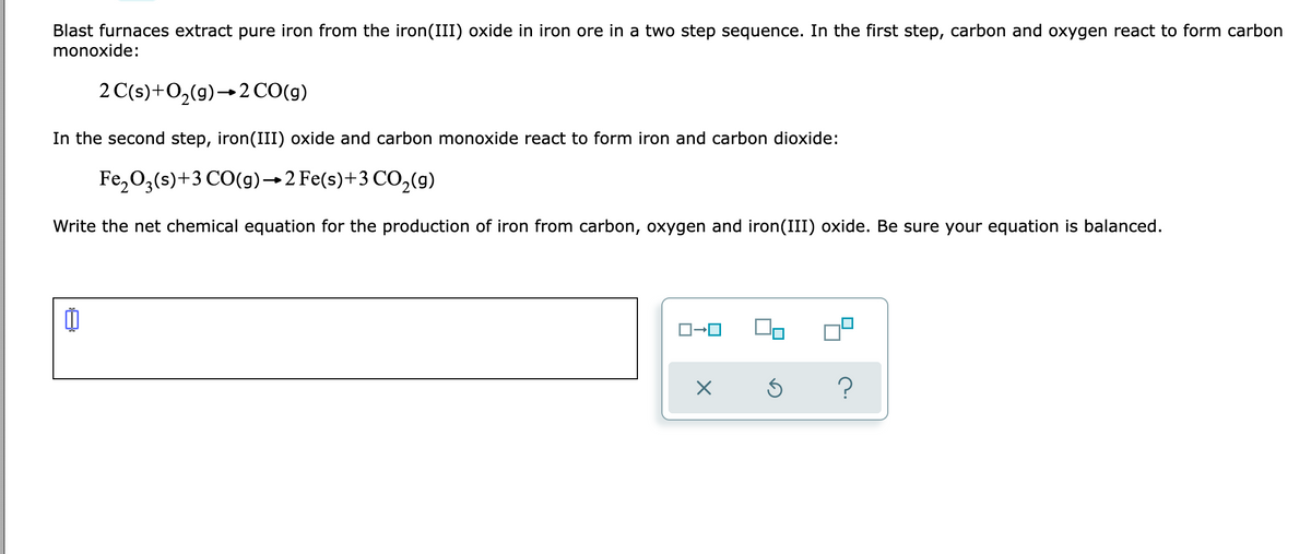 Blast furnaces extract pure iron from the iron(III) oxide in iron ore in a two step sequence. In the first step, carbon and oxygen react to form carbon
monoxide:
2 C(s)+O,(9)→2CO(g)
In the second step, iron(III) oxide and carbon monoxide react to form iron and carbon dioxide:
Fe,0,(s)+3 CO(g)→2 Fe(s)+3 CO,(9)
Write the net chemical equation for the production of iron from carbon, oxygen and iron(III) oxide. Be sure your equation is balanced.
