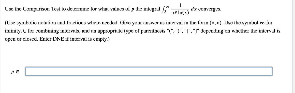 Use the Comparison Test to determine for what values of p the integral *
1
dx converges.
xP In(x)
(Use symbolic notation and fractions where needed. Give your answer as interval in the form (*, *). Use the symbol o for
infinity, U for combining intervals, and an appropriate type of parenthesis "(", ")", "[", "]" depending on whether the interval is
open or closed. Enter DNE if interval is empty.)

