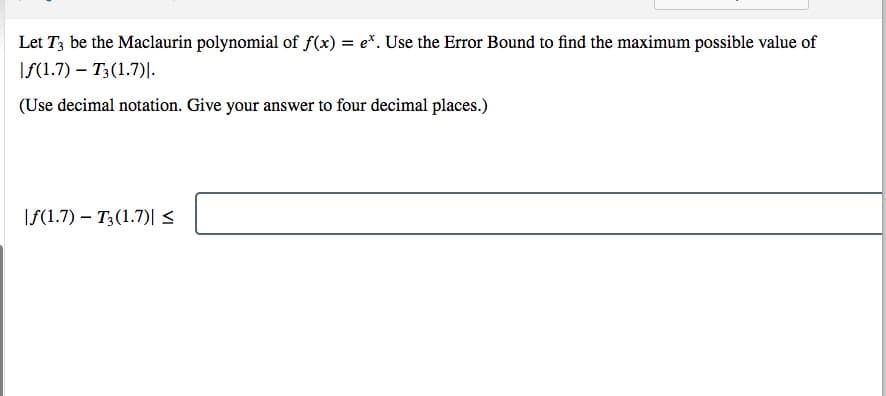Let T3 be the Maclaurin polynomial of f(x) = e*. Use the Error Bound to find the maximum possible value of
If(1.7) – T3(1.7)|.
(Use decimal notation. Give your answer to four decimal places.)
If(1.7) – T3(1.7)|<
