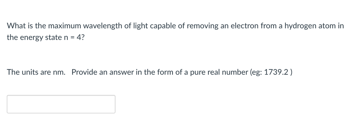 What is the maximum wavelength of light capable of removing an electron from a hydrogen atom in
the energy state n = 4?
The units are nm. Provide an answer in the form of a pure real number (eg: 1739.2 )
