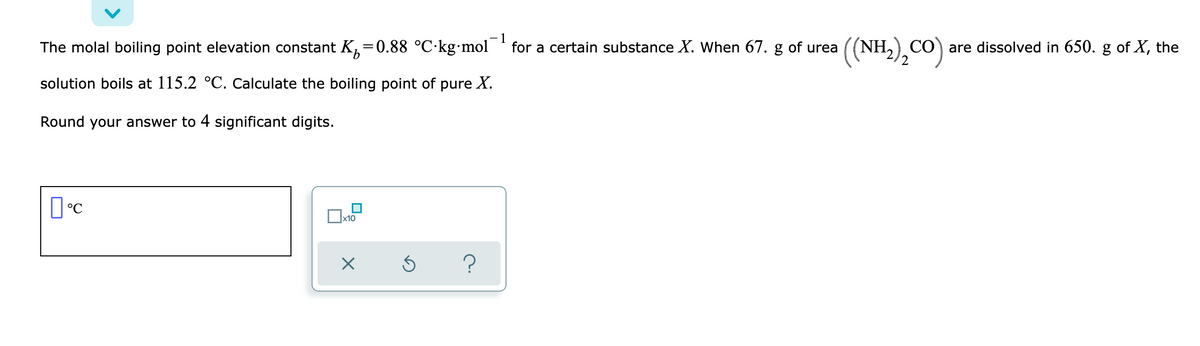 - 1
The molal boiling point elevation constant K,=0.88 °C·kg•mol
(NH.),CO)
(NH, CÓ) are dissolved in 650. g of X, the
for a certain substance X. When 67. g of urea
solution boils at 115.2 °C. Calculate the boiling point of pure X.
Round your answer to 4 significant digits.
x10

