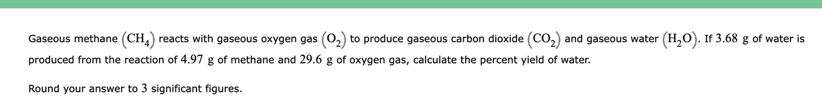 Gaseous methane (CH,) reacts with gaseous oxygen gas (O2) to produce gaseous carbon dioxide (CO,) and gaseous water (H,O). If 3.68 g of water is
produced from the reaction of 4.97 g of methane and 29.6 g of oxygen gas, calculate the percent yield of water.
Round your answer to 3 significant figures.
