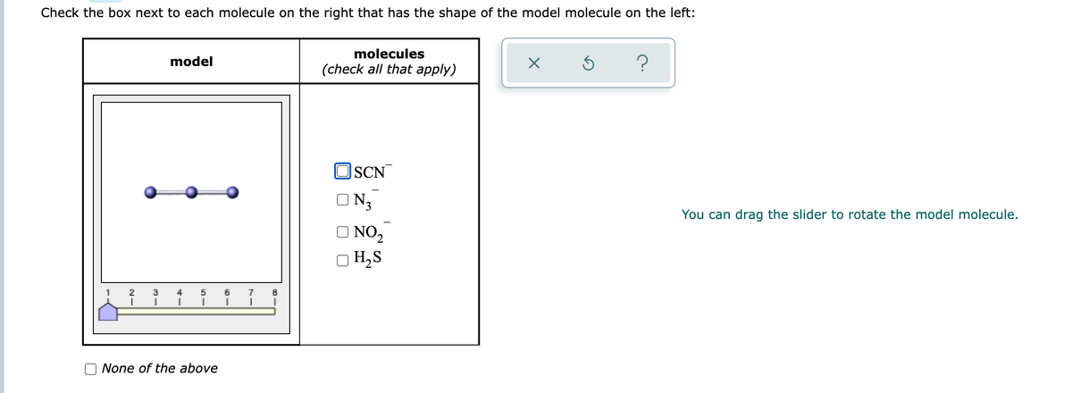 Check the box next to each molecule on the right that has the shape of the model molecule on the left:
model
molecules
(check all that apply)
X
S
?
SCN
4
3
5 6 7 8
I I
I
I
None of the above
ON3
ONO₂
OH₂S
You can drag the slider to rotate the model molecule.