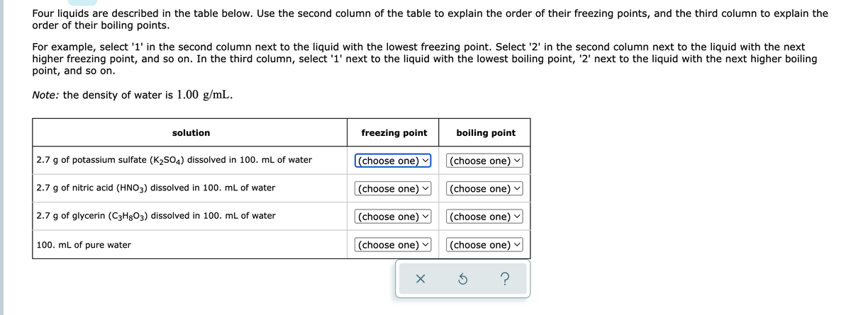 Four liquids are described in the table below. Use the second column of the table to explain the order of their freezing points, and the third column to explain the
order of their boiling points.
For example, select '1' in the second column next to the liquid with the lowest freezing point. Select '2' in the second column next to the liquid with the next
higher freezing point, and so on. In the third column, select '1' next to the liquid with the lowest boiling point, '2' next to the liquid with the next higher boiling
point, and so on.
Note: the density of water is 1.00 g/mL.
solution
freezing point
boiling point
2.7 g of potassium sulfate (K2SO4) dissolved in 100. mL of water
(choose one)
(choose one)
2.7 g of nitric acid (HNO3) dissolved in 100. mL of water
(choose one)
|(choose one) -
2.7 g of glycerin (C3H8O3) dissolved in 100. mL of water
(choose one)
(choose one) v
100. mL of pure water
(choose one)
|(choose one) v
?
