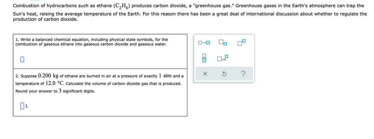 Combustion of hydrocarbons such as ethane (C,H,) produces carbon dioxide, a "greenhouse gas." Greenhouse gases in the Earth's atmosphere can trap the
Sun's heat, raising the average temperature of the Earth. For this reason there has been a great deal of international discussion about whether to regulate the
production of carbon dioxide.
1. Write a balanced chemical equation, including physical state symbols, for the
combustion of gaseous ethane into gaseous carbon dioxide and gaseous water.
2. Suppose 0.200 kg of ethane are burned in air at a pressure of exactly 1 atm and a
temperature of 12.0 °C. Calculate the volume of carbon dioxide gas that is produced.
Round your answer to 3 significant digits.
