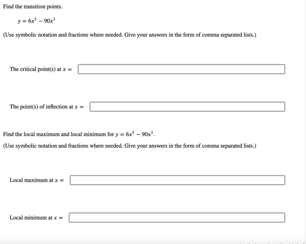 Find the transition points.
y = 6x – 90x³
(Use symbolic notation and fractions where needed. Give your answers in the form of comma separated lists.)
The critical point(s) at x =
The point(s) of inflection at x =
Find the local maximum and local minimum for y = 6x° – 90x³.
(Use symbolic notation and fractions where needed. Give your answers in the form of comma separated lists.)
Local maximum at x =
Local minimum at x =
