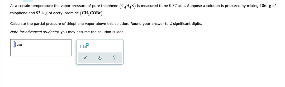 At a certain temperature the vapor pressure of pure thiophene (C,H,S) is measured to be 0.37 atm. Suppose a solution is prepared by mixing 106. g of
thiophene and 93.4 g of acetyl bromide (CH,COB1).
Calculate the partial pressure of thiophene vapor above this solution. Round your answer to 2 significant digits.
Note for advanced students: you may assume the solution is ideal.
atm
