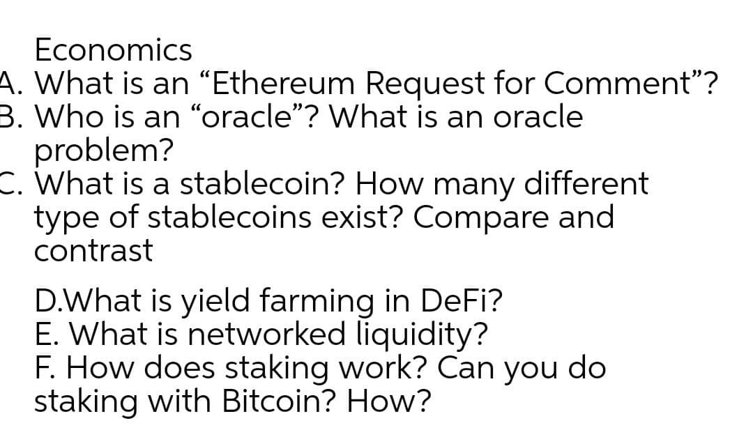 Economics
A. What is an “Ethereum Request for Comment"?
B. Who is an "oracle"? What is an oracle
problem?
C. What is a stablecoin? How many different
type of stablecoins exist? Compare and
contrast
D.What is yield farming in DeFi?
E. What is networked liquidity?
F. How does staking work? Can you do
staking with Bitcoin? How?

