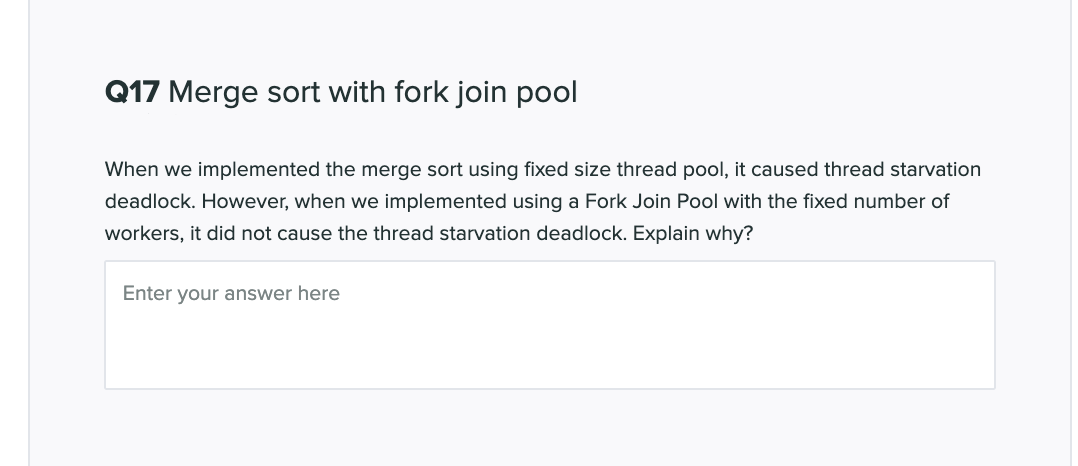 Q17 Merge sort with fork join pool
When we implemented the merge sort using fixed size thread pool, it caused thread starvation
deadlock. However, when we implemented using a Fork Join Pool with the fixed number of
workers, it did not cause the thread starvation deadlock. Explain why?
Enter your answer here
