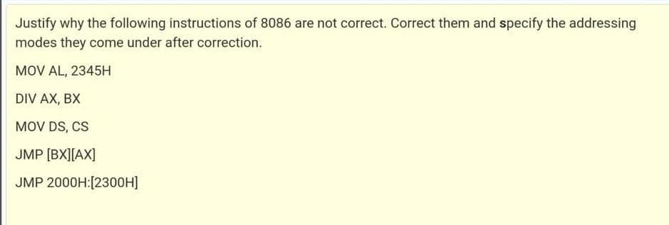 Justify why the following instructions of 8086 are not correct. Correct them and specify the addressing
modes they come under after correction.
MOV AL, 2345H
DIV AX, BX
MOV DS, CS
JMP [BX][AX]
JMP 2000H:[2300H]

