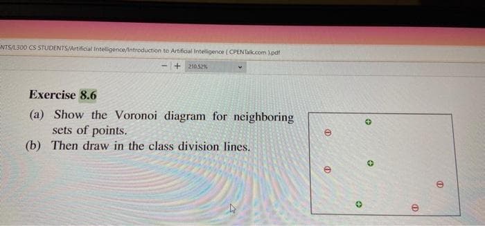 NTS/L300 CS STUDENTS/Artificial Intelligence/Introduction to Artificial Intelligence (CPENTalk.com ).pdf
+ 210.52%
Exercise 8.6
(a) Show the Voronoi diagram for neighboring
sets of points.
(b) Then draw in the class division lines.

