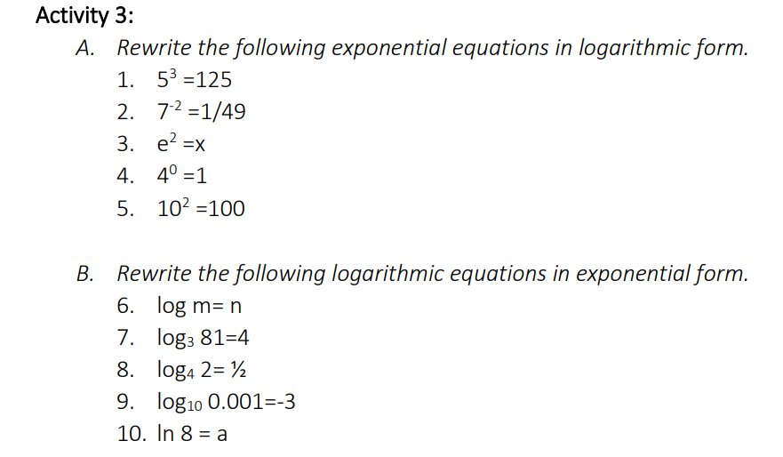 Activity 3:
A. Rewrite the following exponential equations in logarithmic form.
1. 53 =125
2. 72 =1/49
3. e? =x
4. 4° =1
5. 102 =100
B. Rewrite the following logarithmic equations in exponential form.
6. log m= n
7. log3 81=4
8. loga 2= ½
9. log10 0.001=-3
10. In 8 = a
